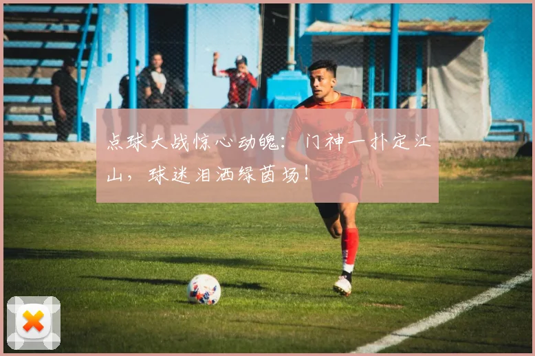 点球大战惊心动魄：门神一扑定江山，球迷泪洒绿茵场！