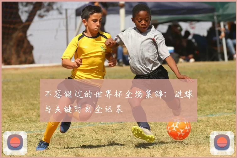 不容错过的世界杯全场集锦：进球与关键时刻全记录