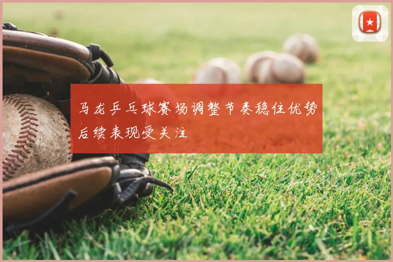 马龙乒乓球赛场调整节奏稳住优势后续表现受关注