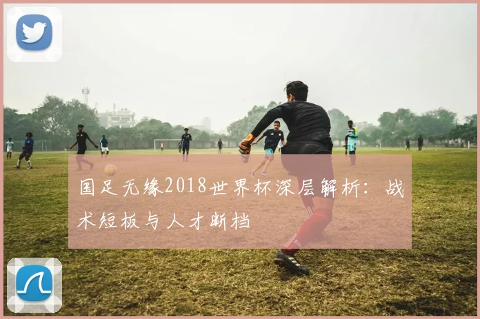 国足无缘2018世界杯深层解析：战术短板与人才断档