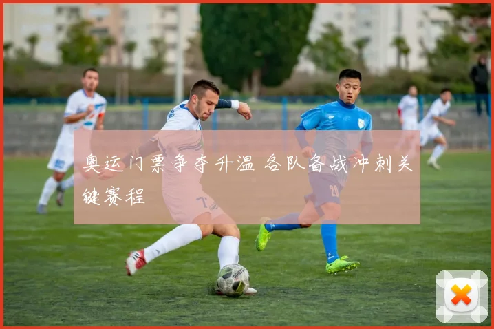 奥运门票争夺升温 各队备战冲刺关键赛程