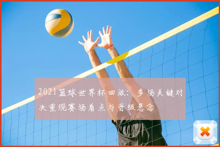 2021篮球世界杯回放：多场关键对决重现赛场看点与晋级悬念