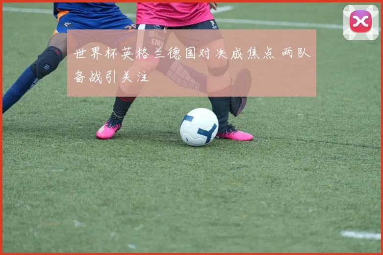 世界杯英格兰德国对决成焦点 两队备战引关注