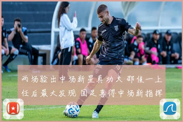 两场验出中场新星真功夫 邵佳一上任后最大发现 国足喜得中场新指挥官
