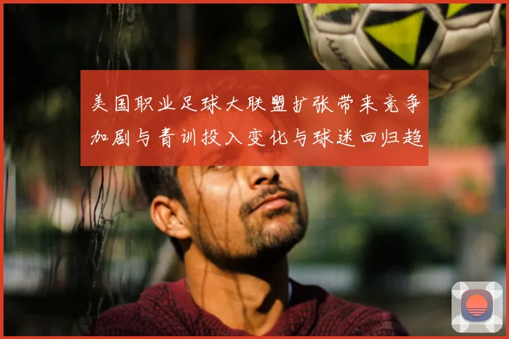 美国职业足球大联盟扩张带来竞争加剧与青训投入变化与球迷回归趋势