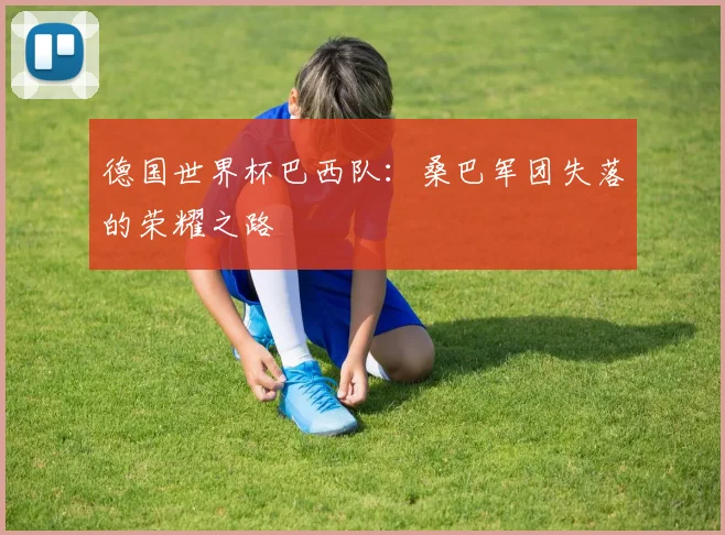德国世界杯巴西队:桑巴军团失落的荣耀之路