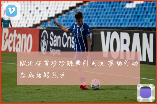欧洲杯贾珍珍跳舞引关注 赛场外动态成话题焦点