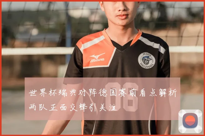 世界杯瑞典对阵德国赛前看点解析两队正面交锋引关注